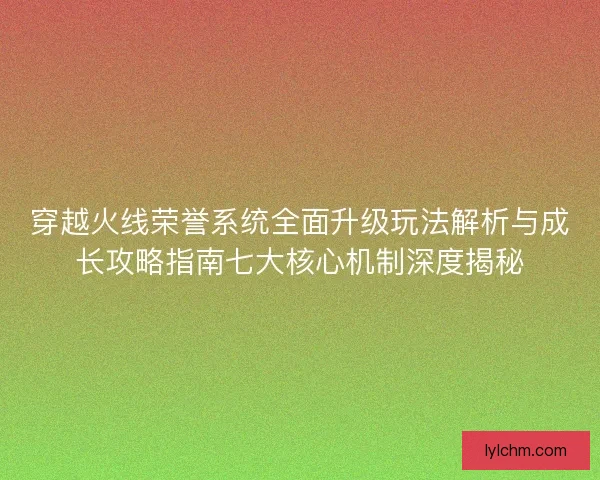 穿越火线荣誉系统全面升级玩法解析与成长攻略指南七大核心机制深度揭秘