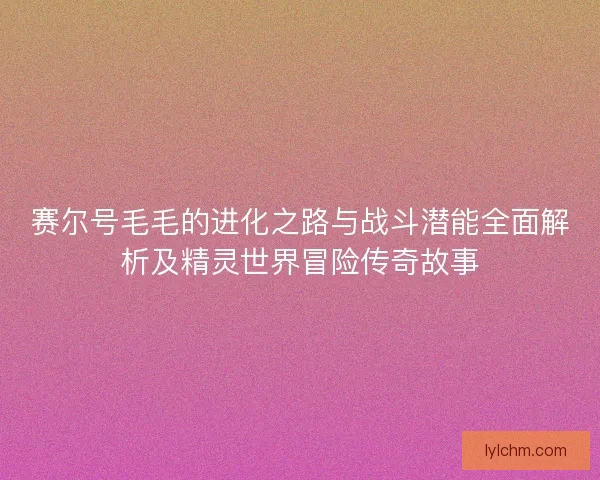 赛尔号毛毛的进化之路与战斗潜能全面解析及精灵世界冒险传奇故事