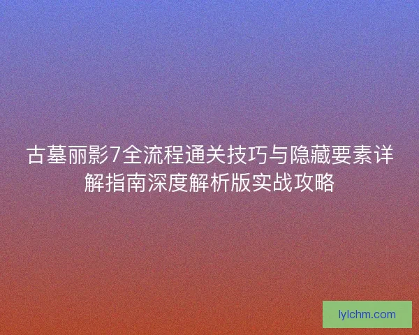古墓丽影7全流程通关技巧与隐藏要素详解指南深度解析版实战攻略