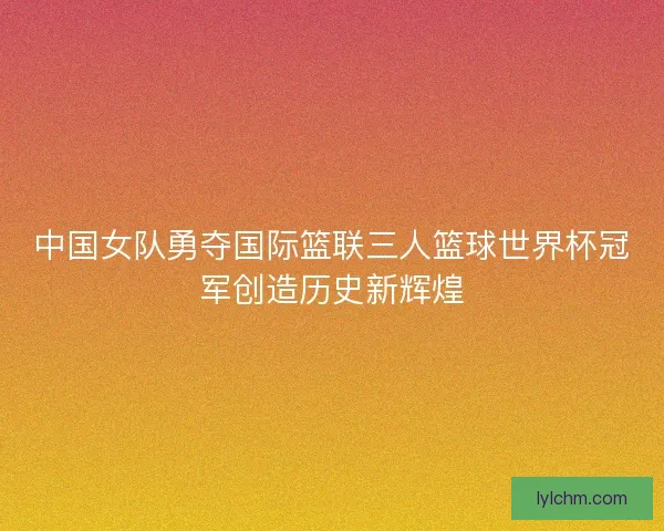 中国女队勇夺国际篮联三人篮球世界杯冠军创造历史新辉煌
